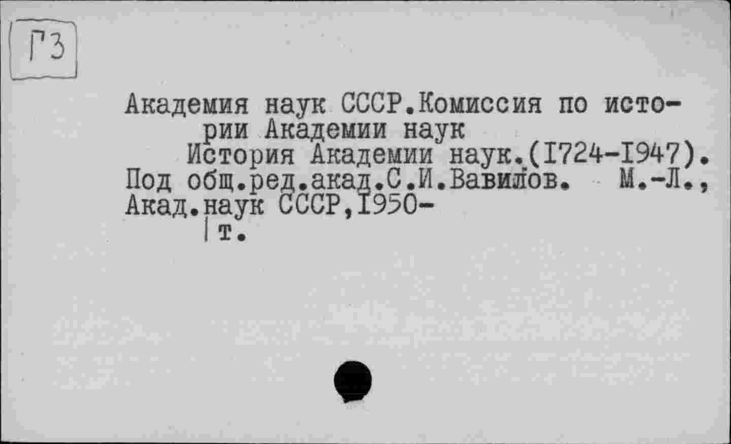 ﻿Академия наук СССР.Комиссия по истории Академии наук
История Академии наук.(1724-1947). Под общ.ред.акад.С.И.Вавилов. М.-Л., Акад.наук СССР,1950-
I т.